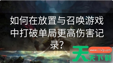 放置与召唤如何打高伤害 如何在放置与召唤游戏中打破单局更高伤害记录? 放置与召唤如何打高伤害 如何在放置与召唤游戏中打破单局更高伤害记录?